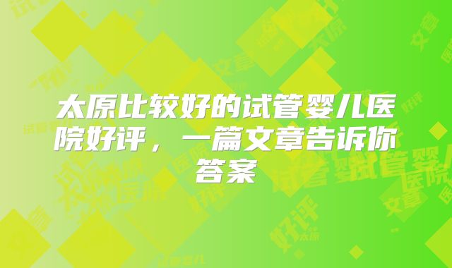 太原比较好的试管婴儿医院好评,一篇文章告诉你答案