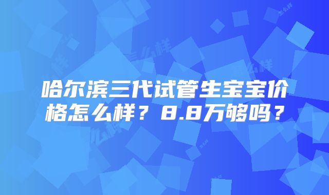 哈尔滨三代试管生宝宝价格怎么样？8.8万够吗？