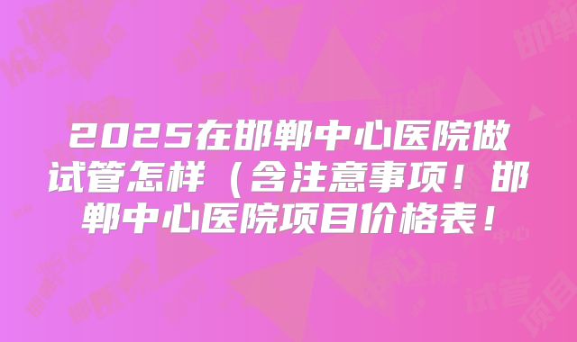 2025在邯郸中心医院做试管怎样(含注意事项!邯郸中心医院项目价格表!