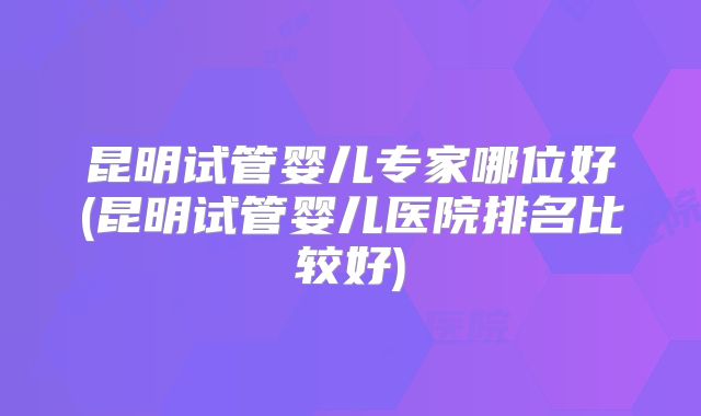 昆明试管婴儿专家哪位好(昆明试管婴儿医院排名比较好)