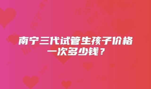 南宁三代试管生孩子价格一次多少钱?