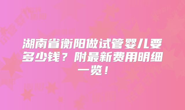 湖南省衡阳做试管婴儿要多少钱？附最新费用明细一览！