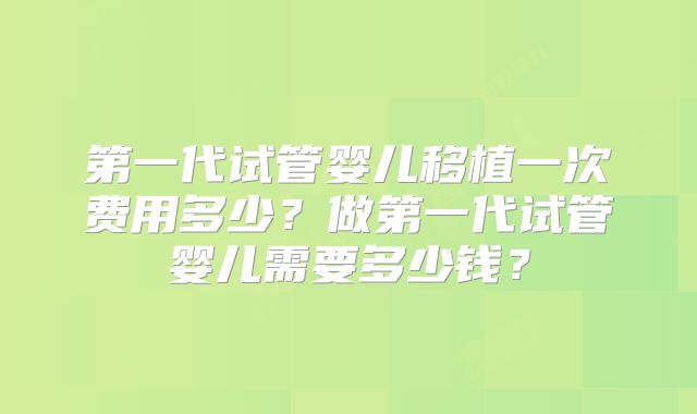 第一代试管婴儿移植一次费用多少？做第一代试管婴儿需要多少钱？