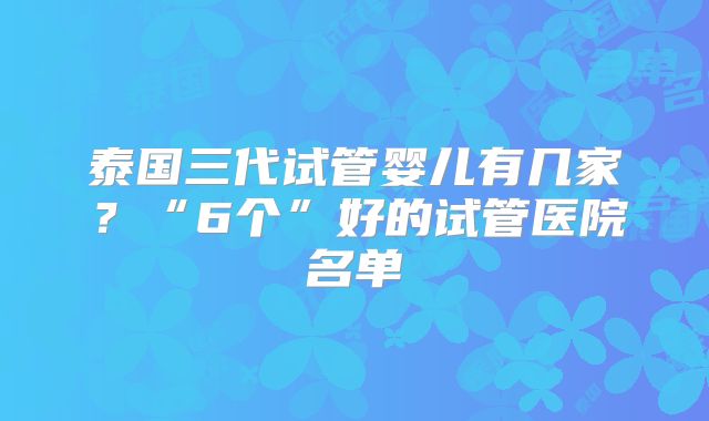 泰国三代试管婴儿有几家？“6个”好的试管医院名单