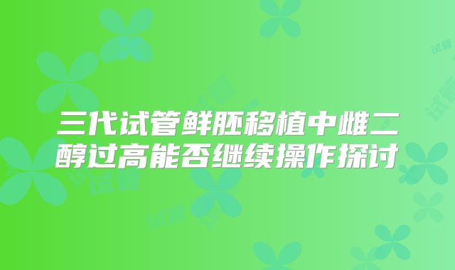 三代试管鲜胚移植中雌二醇过高能否继续操作探讨