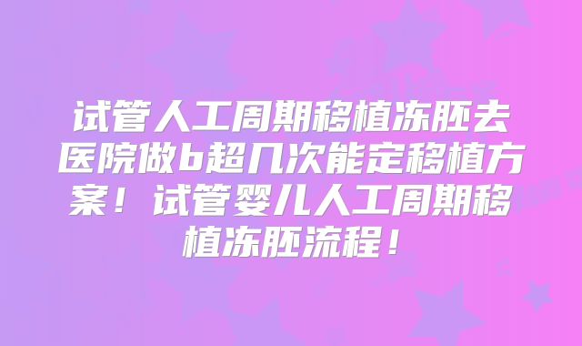 试管人工周期移植冻胚去医院做b超几次能定移植方案!试管婴儿人工周期移植冻胚流程!