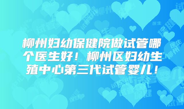 柳州妇幼保健院做试管哪个医生好！柳州区妇幼生殖中心第三代试管婴儿！