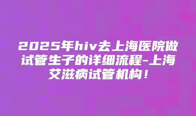 2025年hiv去上海医院做试管生子的详细流程-上海艾滋病试管机构！
