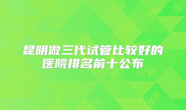 昆明做三代试管比较好的医院排名前十公布
