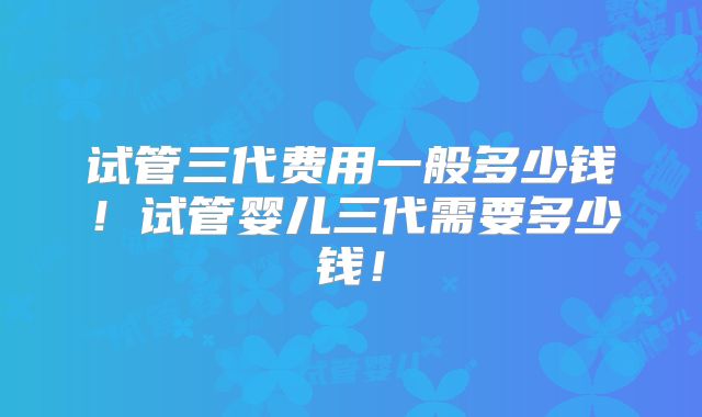 试管三代费用一般多少钱！试管婴儿三代需要多少钱！