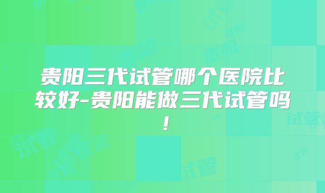 贵阳三代试管哪个医院比较好-贵阳能做三代试管吗!