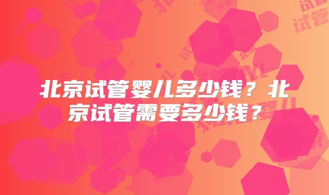 北京试管婴儿多少钱?北京试管需要多少钱?