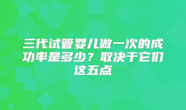 三代试管婴儿做一次的成功率是多少?取决于它们这五点