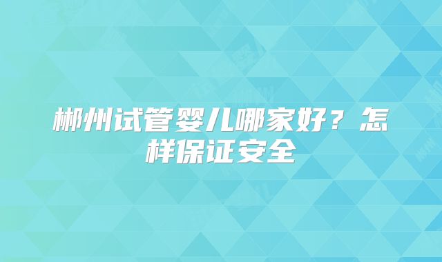 郴州试管婴儿哪家好?怎样保证安全