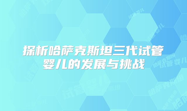 探析哈萨克斯坦三代试管婴儿的发展与挑战