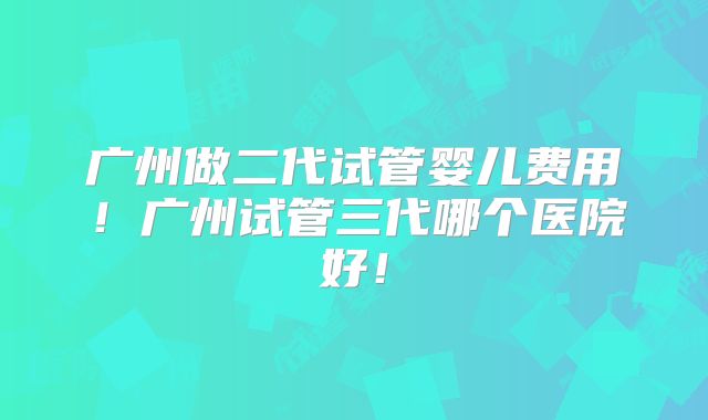 广州做二代试管婴儿费用!广州试管三代哪个医院好!