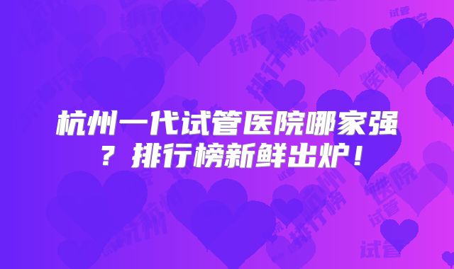 杭州一代试管医院哪家强？排行榜新鲜出炉！
