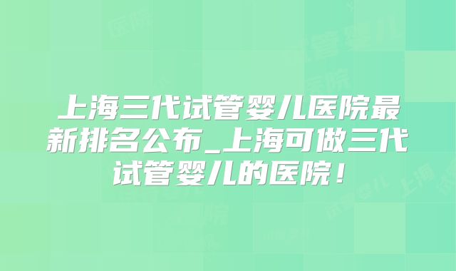 上海三代试管婴儿医院最新排名公布_上海可做三代试管婴儿的医院!