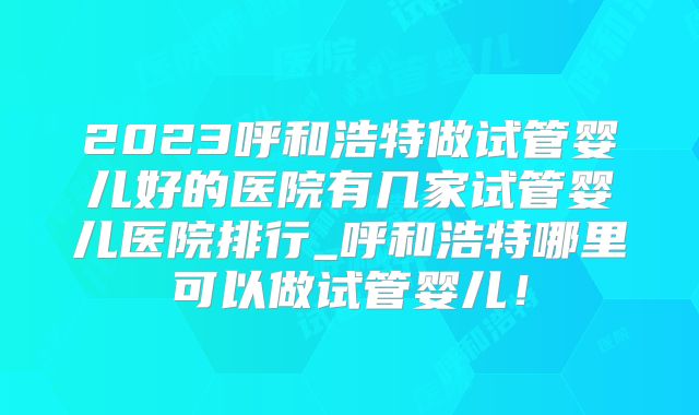 2023呼和浩特做试管婴儿好的医院有几家试管婴儿医院排行_呼和浩特哪里可以做试管婴儿！