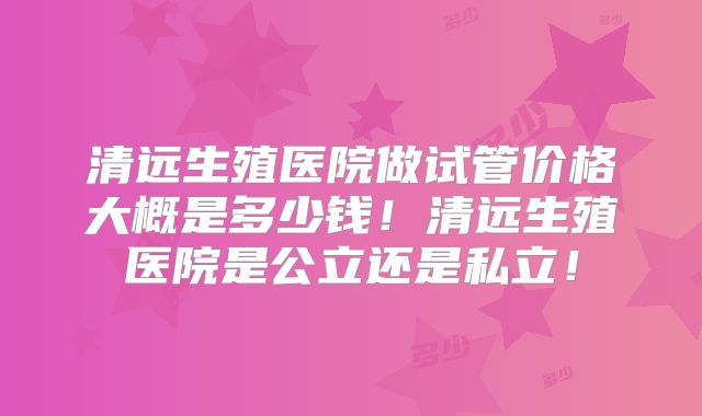 清远生殖医院做试管价格大概是多少钱！清远生殖医院是公立还是私立！