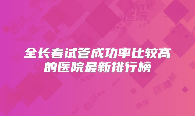 全长春试管成功率比较高的医院最新排行榜