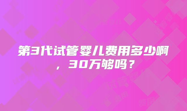 第3代试管婴儿费用多少啊,30万够吗?
