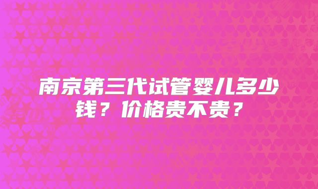 南京第三代试管婴儿多少钱？价格贵不贵？