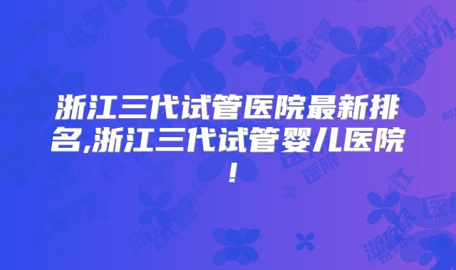 浙江三代试管医院最新排名,浙江三代试管婴儿医院！