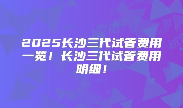2025长沙三代试管费用一览!长沙三代试管费用明细!