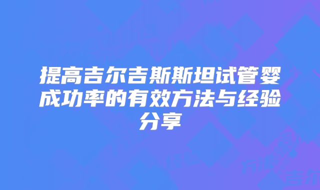 提高吉尔吉斯斯坦试管婴成功率的有效方法与经验分享