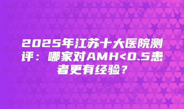2025年江苏十大医院测评：哪家对AMH<0.5患者更有经验？