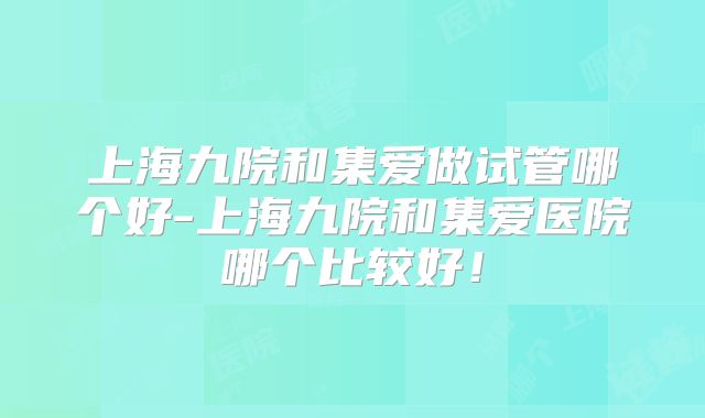 上海九院和集爱做试管哪个好-上海九院和集爱医院哪个比较好！