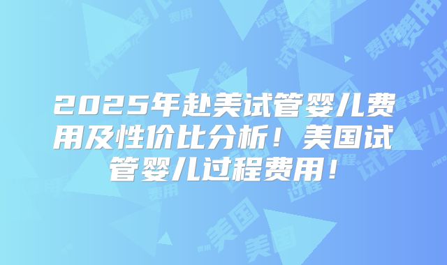 2025年赴美试管婴儿费用及性价比分析！美国试管婴儿过程费用！