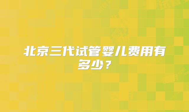 北京三代试管婴儿费用有多少?