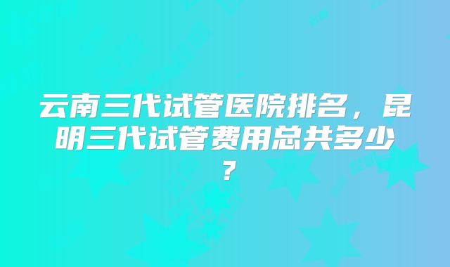 云南三代试管医院排名，昆明三代试管费用总共多少？