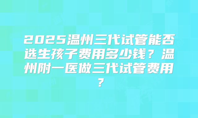 2025温州三代试管能否选生孩子费用多少钱?温州附一医做三代试管费用?