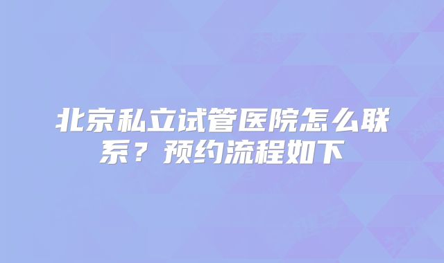 北京私立试管医院怎么联系？预约流程如下