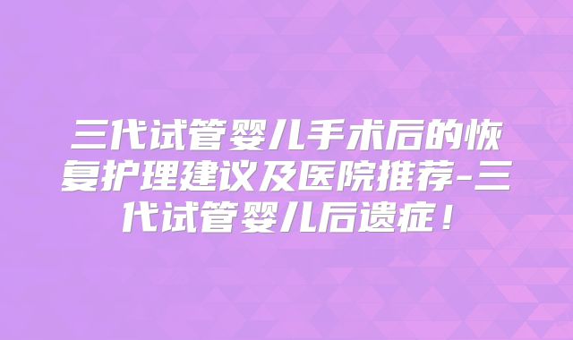 三代试管婴儿手术后的恢复护理建议及医院推荐-三代试管婴儿后遗症！