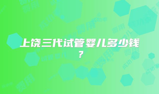 上饶三代试管婴儿多少钱?