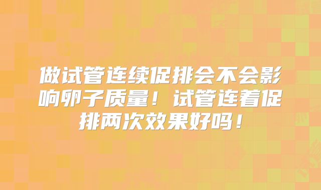 做试管连续促排会不会影响卵子质量!试管连着促排两次效果好吗!