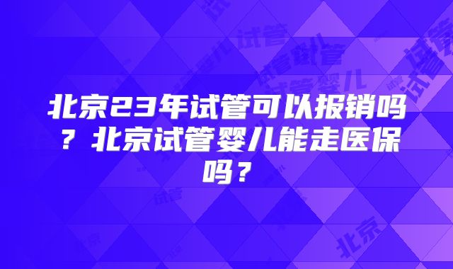 北京23年试管可以报销吗？北京试管婴儿能走医保吗？