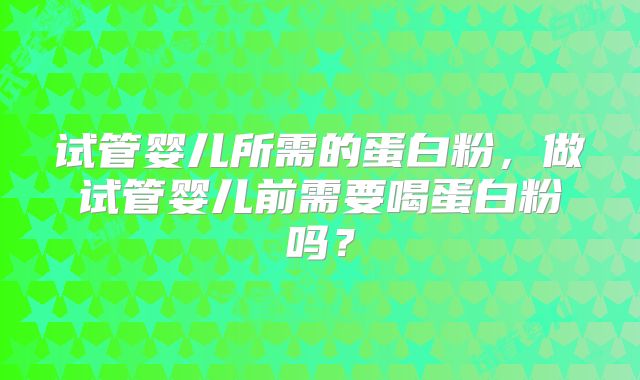 试管婴儿所需的蛋白粉,做试管婴儿前需要喝蛋白粉吗?