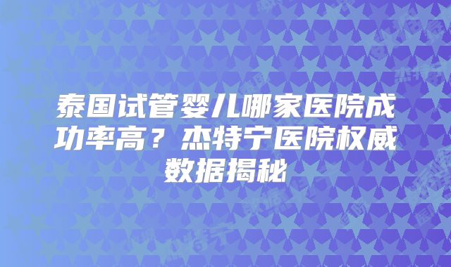 泰国试管婴儿哪家医院成功率高？杰特宁医院权威数据揭秘