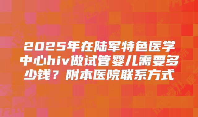 2025年在陆军特色医学中心hiv做试管婴儿需要多少钱?附本医院联系方式