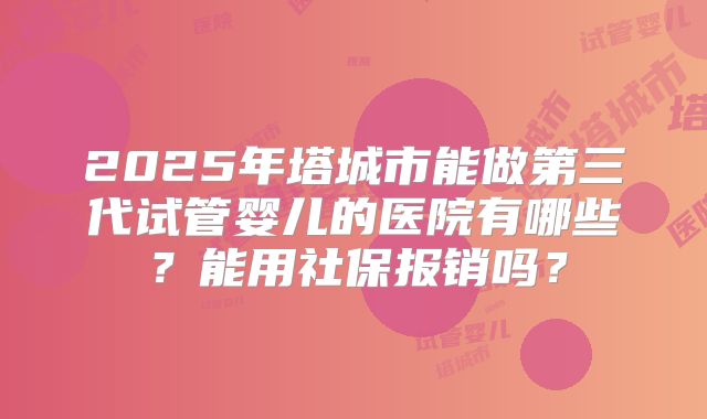 2025年塔城市能做第三代试管婴儿的医院有哪些？能用社保报销吗？