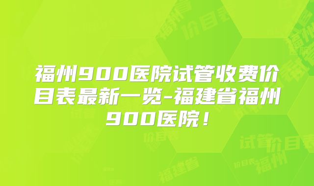 福州900医院试管收费价目表最新一览-福建省福州900医院！