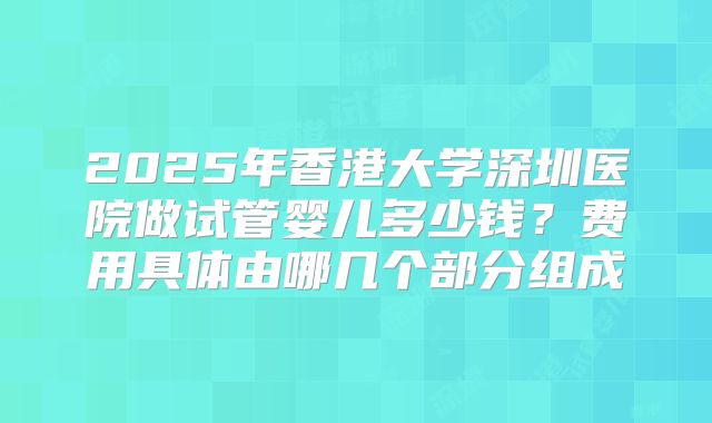 2025年香港大学深圳医院做试管婴儿多少钱？费用具体由哪几个部分组成