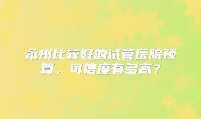 永州比较好的试管医院预算，可信度有多高？