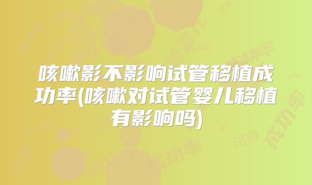 咳嗽影不影响试管移植成功率(咳嗽对试管婴儿移植有影响吗)