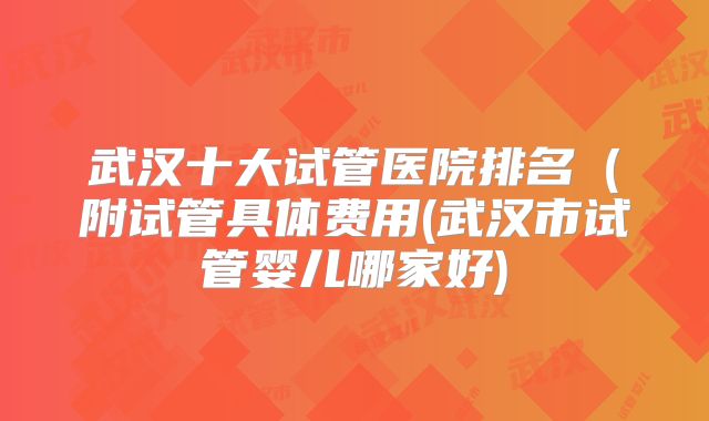 武汉十大试管医院排名（附试管具体费用(武汉市试管婴儿哪家好)